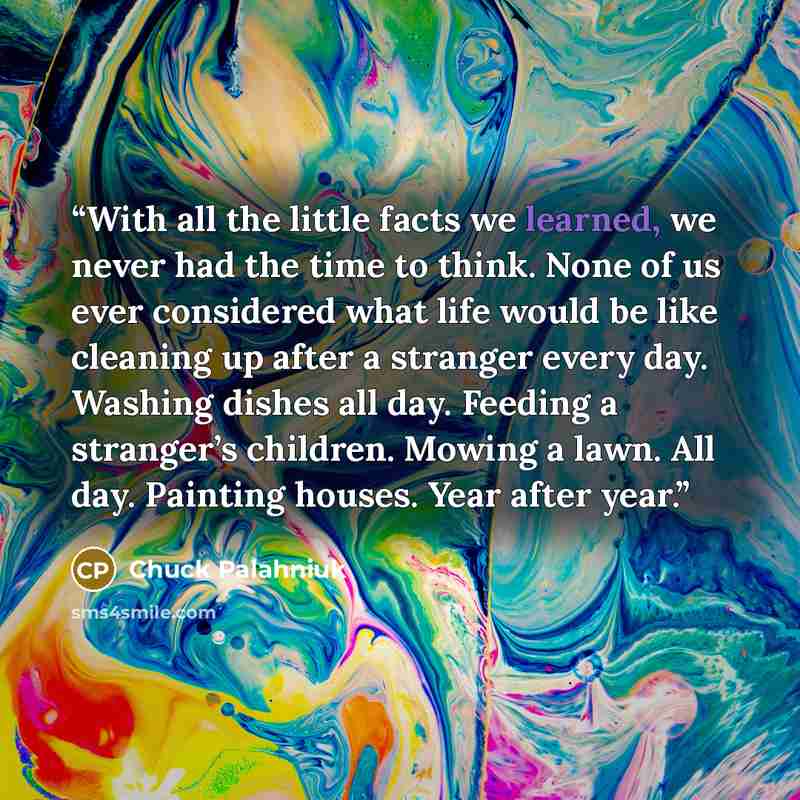 “With all the lit­tle facts we learned, we nev­er had the time to think. None of us ev­er con­sid­ered what life would be like clean­ing up af­ter a stranger ev­ery day. Wash­ing dish­es all day. Feed­ing a stranger’s chil­dren. Mow­ing a lawn. All day. Paint­ing hous­es. Year af­ter year.” quote by Chuck Palahniuk