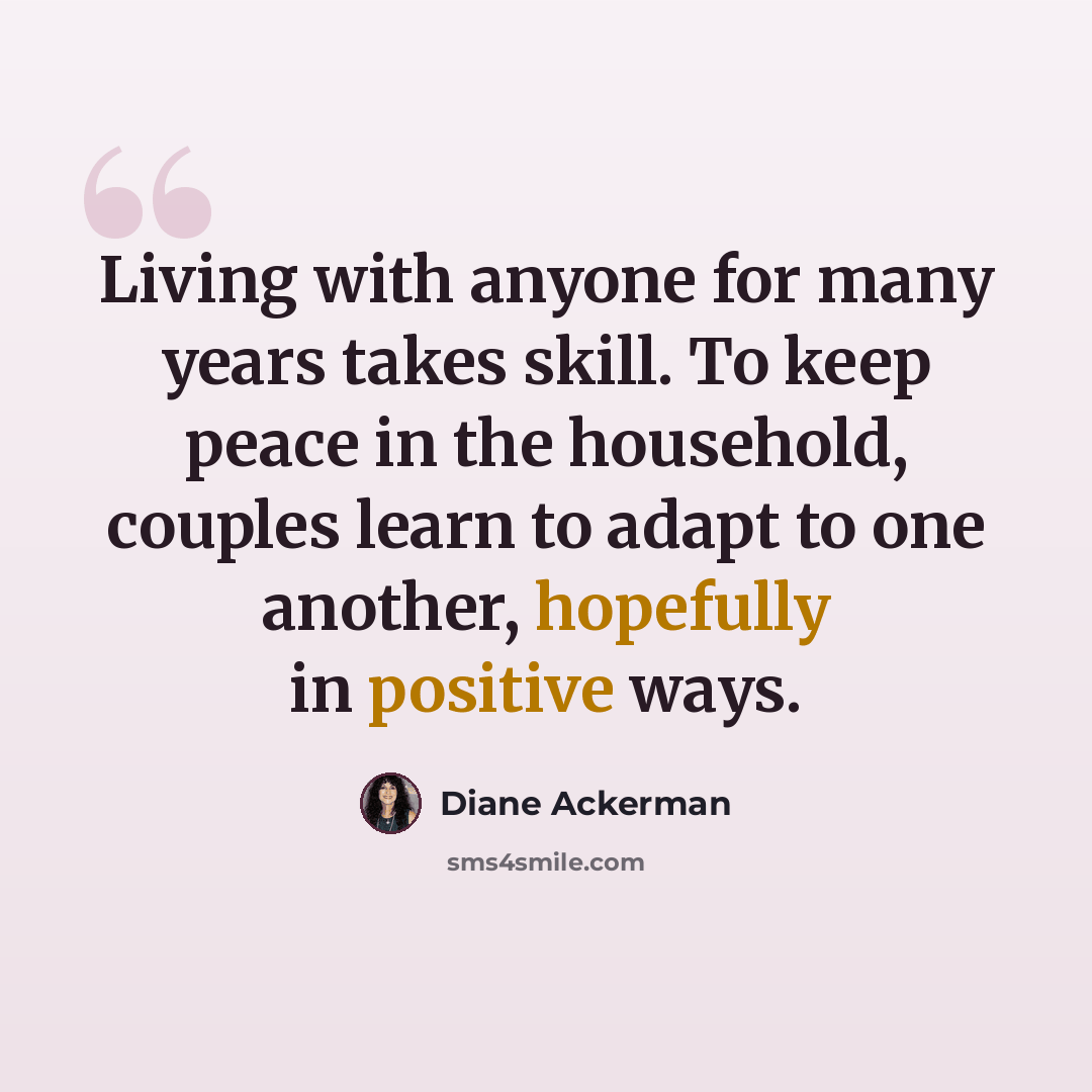 “Living with anyone for many years takes skill. To keep peace in the household, couples learn to adapt to one another, hopefully in positive ways.” quote by Diane Ackerman
