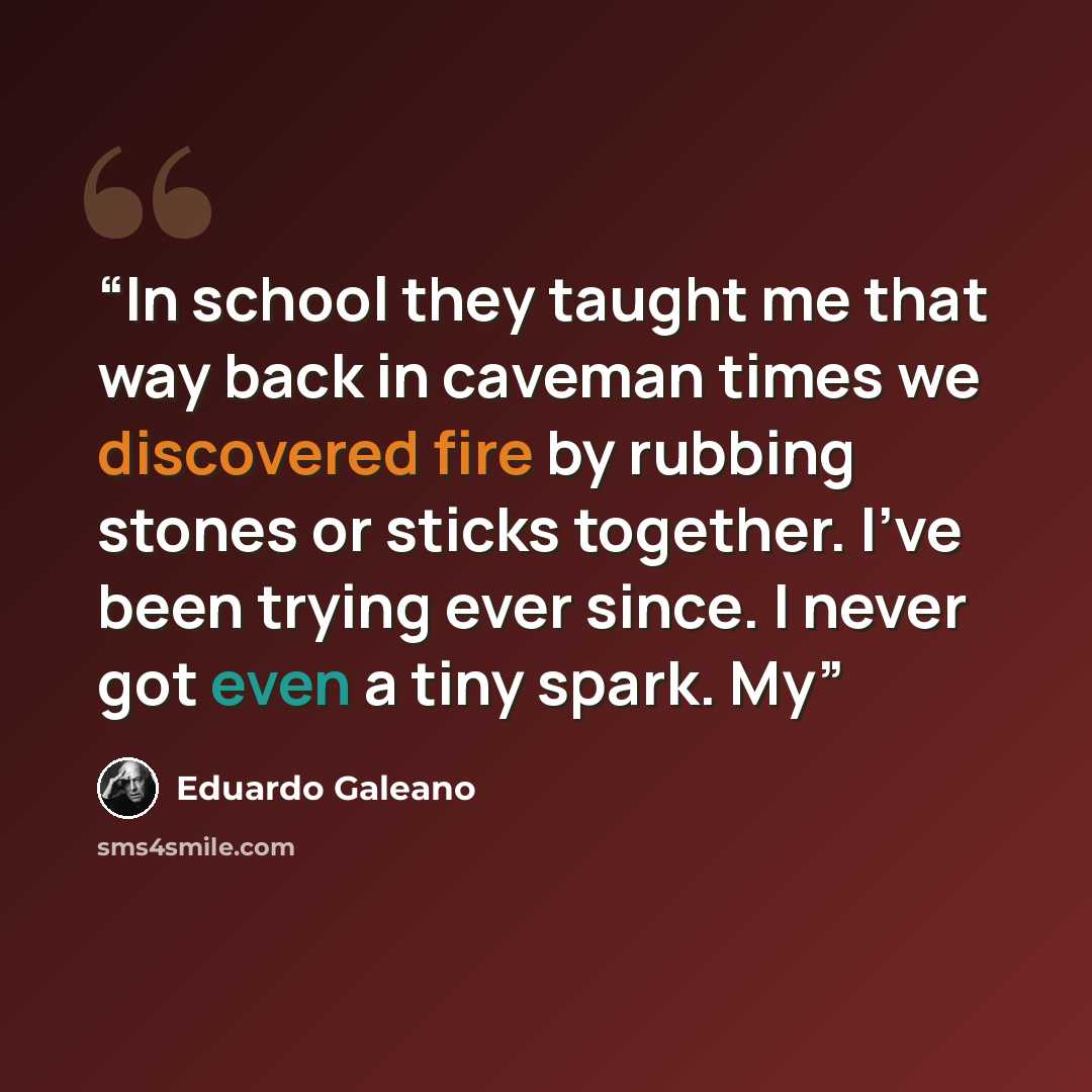 “In school they taught me that way back in caveman times we discovered fire by rubbing stones or sticks together. I’ve been trying ever since. I never got even a tiny spark. My” quote by Eduardo Galeano