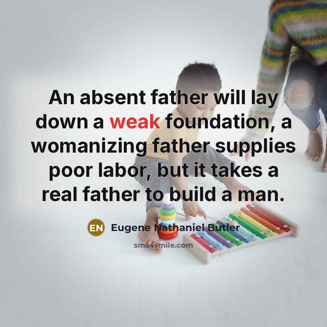 “An absent father will lay down a weak foundation, a womanizing father supplies poor labor, but it takes a real father to build a man.” quote by Eugene Nathaniel Butler