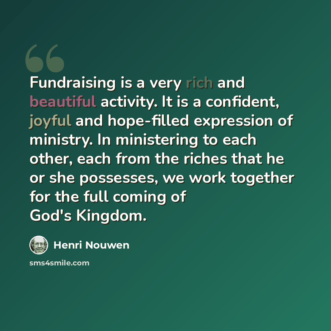 “Fundraising is a very rich and beautiful activity. It is a confident, joyful and hope-filled expression of ministry. In ministering to each other, each from the riches that he or she possesses, we work together for the full coming of God's Kingdom.” quote by Henri Nouwen