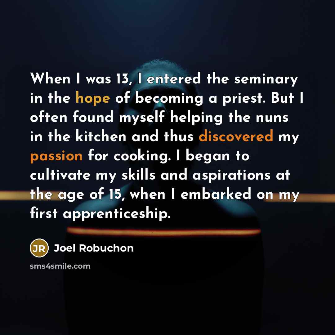 “When I was 13, I entered the seminary in the hope of becoming a priest. But I often found myself helping the nuns in the kitchen and thus discovered my passion for cooking. I began to cultivate my skills and aspirations at the age of 15, when I embarked on my first apprenticeship.” quote by Joel Robuchon