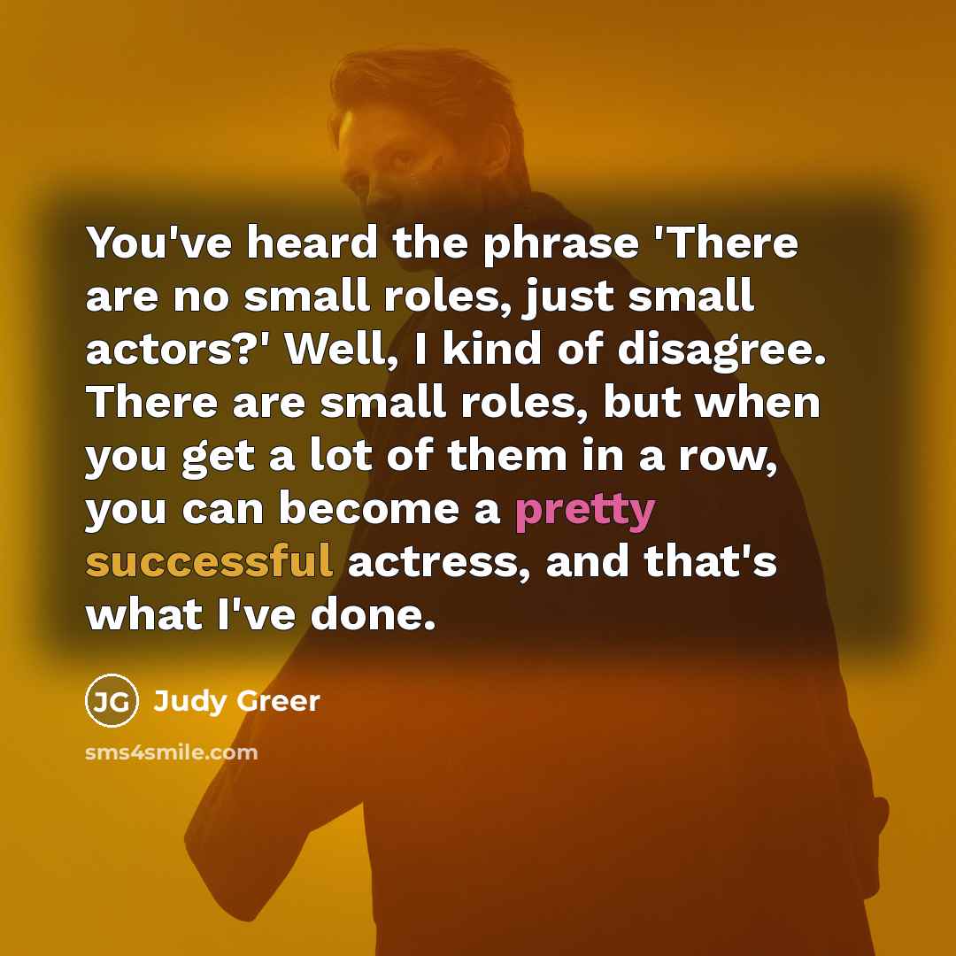 “You've heard the phrase 'There are no small roles, just small actors?' Well, I kind of disagree. There are small roles, but when you get a lot of them in a row, you can become a pretty successful actress, and that's what I've done.” quote by Judy Greer