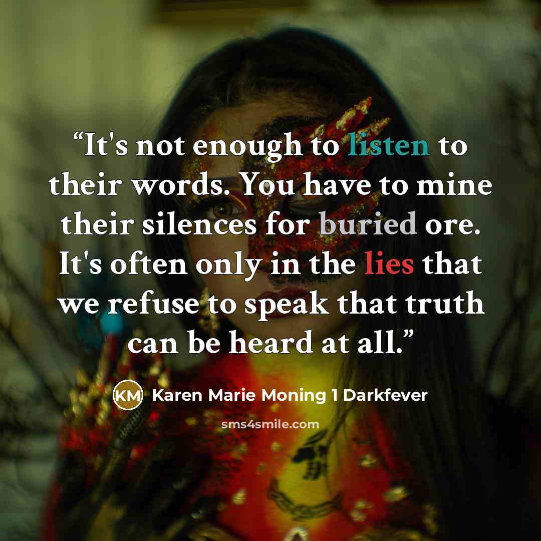 “It's not enough to listen to their words. You have to mine their silences for buried ore. It's often only in the lies that we refuse to speak that truth can be heard at all.” quote by Karen Marie Moning 1 Darkfever