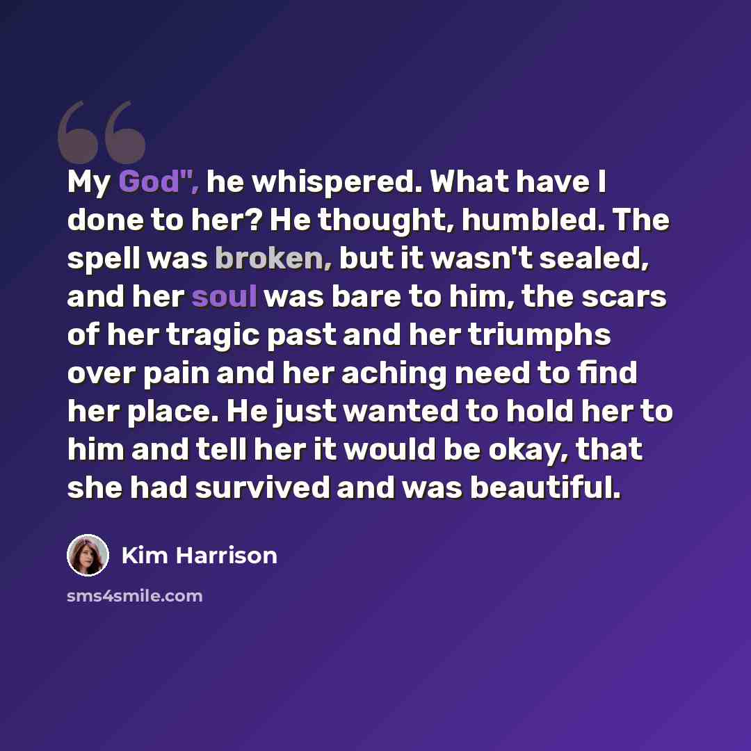 “My God", he whispered. What have I done to her? He thought, humbled. The spell was broken, but it wasn't sealed, and her soul was bare to him, the scars of her tragic past and her triumphs over pain and her aching need to find her place. He just wanted to hold her to him and tell her it would be…” quote by Kim Harrison