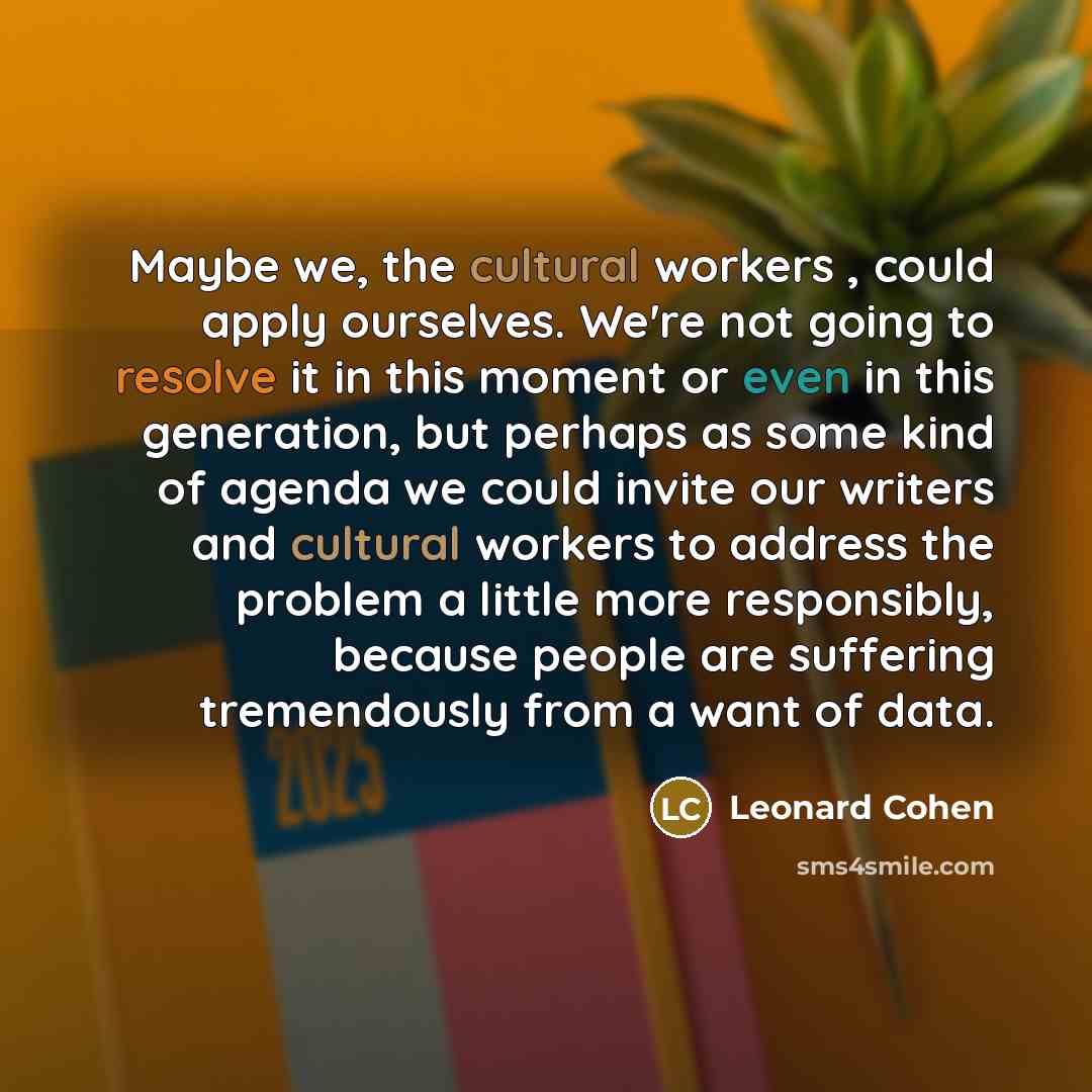 “Maybe we, the cultural workers , could apply ourselves. We're not going to resolve it in this moment or even in this generation, but perhaps as some kind of agenda we could invite our writers and cultural workers to address the problem a little more responsibly, because people are suffering…” quote by Leonard Cohen