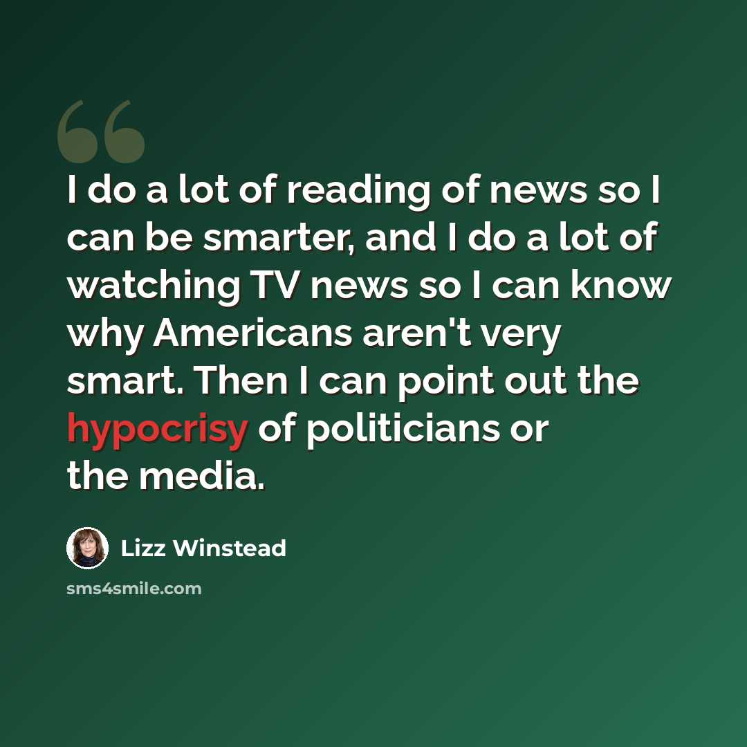 “I do a lot of reading of news so I can be smarter, and I do a lot of watching TV news so I can know why Americans aren't very smart. Then I can point out the hypocrisy of politicians or the media.” quote by Lizz Winstead
