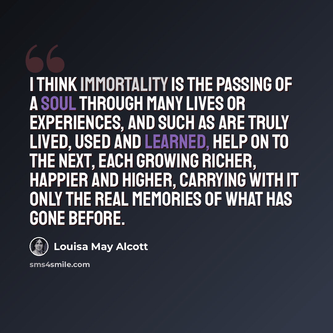“I think immortality is the passing of a soul through many lives or experiences, and such as are truly lived, used and learned, help on to the next, each growing richer, happier and higher, carrying with it only the real memories of what has gone before.” quote by Louisa May Alcott