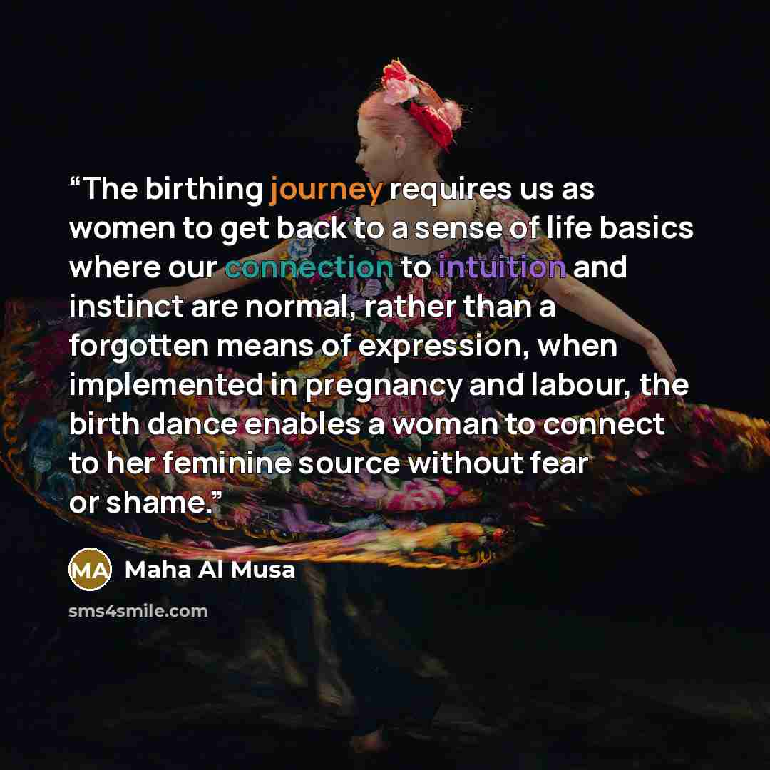 “The birthing journey requires us as women to get back to a sense of life basics where our connection to intuition and instinct are normal, rather than a forgotten means of expression, when implemented in pregnancy and labour, the birth dance enables a woman to connect to her feminine source…” quote by Maha Al Musa