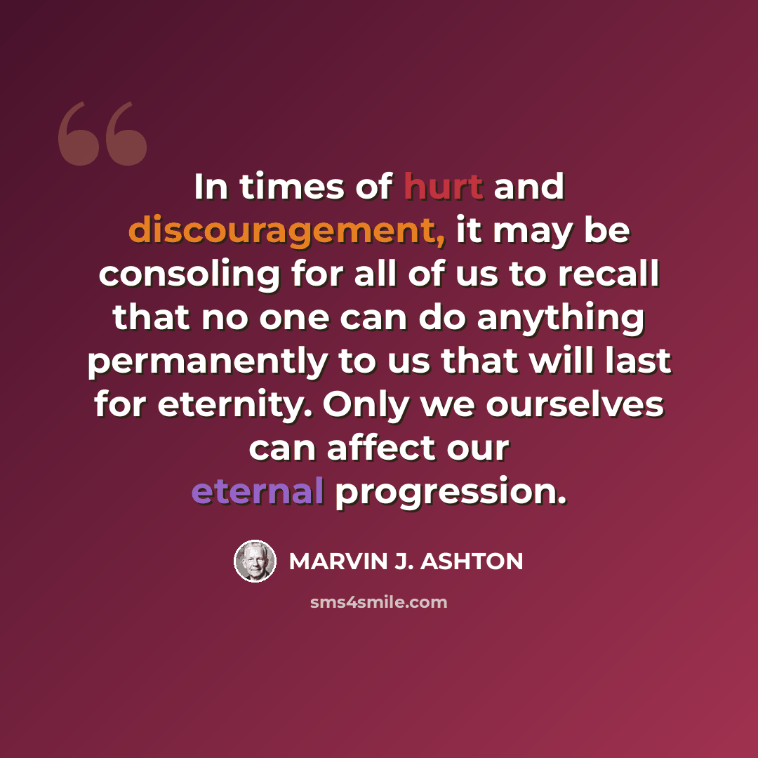 “In times of hurt and discouragement, it may be consoling for all of us to recall that no one can do anything permanently to us that will last for eternity. Only we ourselves can affect our eternal progression.” quote by Marvin J. Ashton