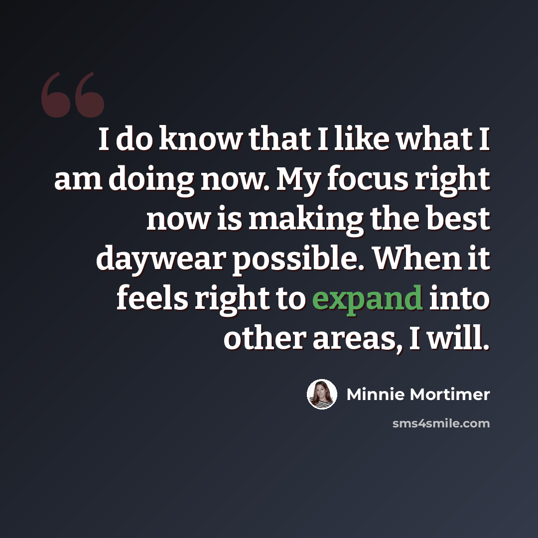 “I do know that I like what I am doing now. My focus right now is making the best daywear possible. When it feels right to expand into other areas, I will.” quote by Minnie Mortimer