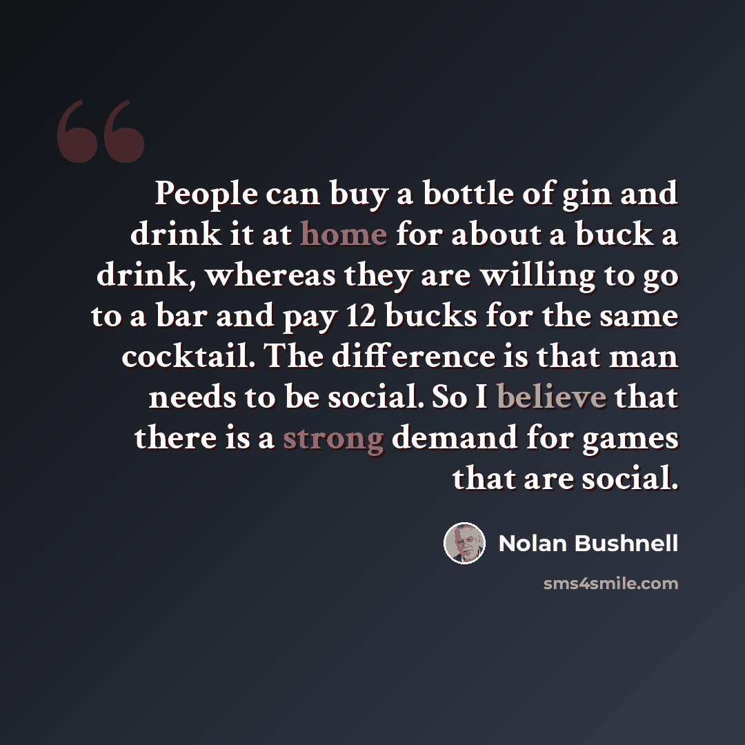 “People can buy a bottle of gin and drink it at home for about a buck a drink, whereas they are willing to go to a bar and pay 12 bucks for the same cocktail. The difference is that man needs to be social. So I believe that there is a strong demand for games that are social.” quote by Nolan Bushnell