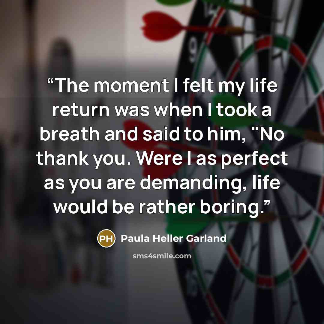 “The moment I felt my life return was when I took a breath and said to him, "No thank you. Were I as perfect as you are demanding, life would be rather boring.” quote by Paula Heller Garland