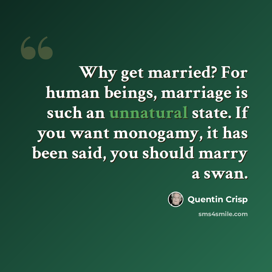 “Why get married? For human beings, marriage is such an unnatural state. If you want monogamy, it has been said, you should marry a swan.” quote by Quentin Crisp