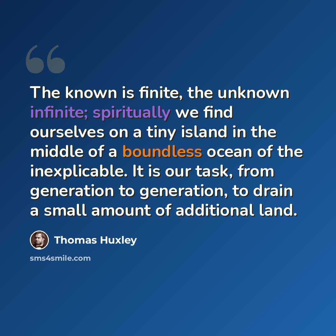 “The known is finite, the unknown infinite; spiritually we find ourselves on a tiny island in the middle of a boundless ocean of the inexplicable. It is our task, from generation to generation, to drain a small amount of additional land.” quote by Thomas Huxley