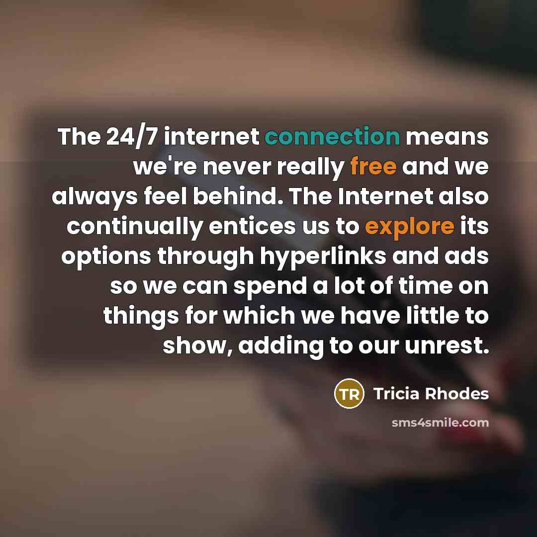 “The 24/7 internet connection means we're never really free and we always feel behind. The Internet also continually entices us to explore its options through hyperlinks and ads so we can spend a lot of time on things for which we have little to show, adding to our unrest.” quote by Tricia Rhodes