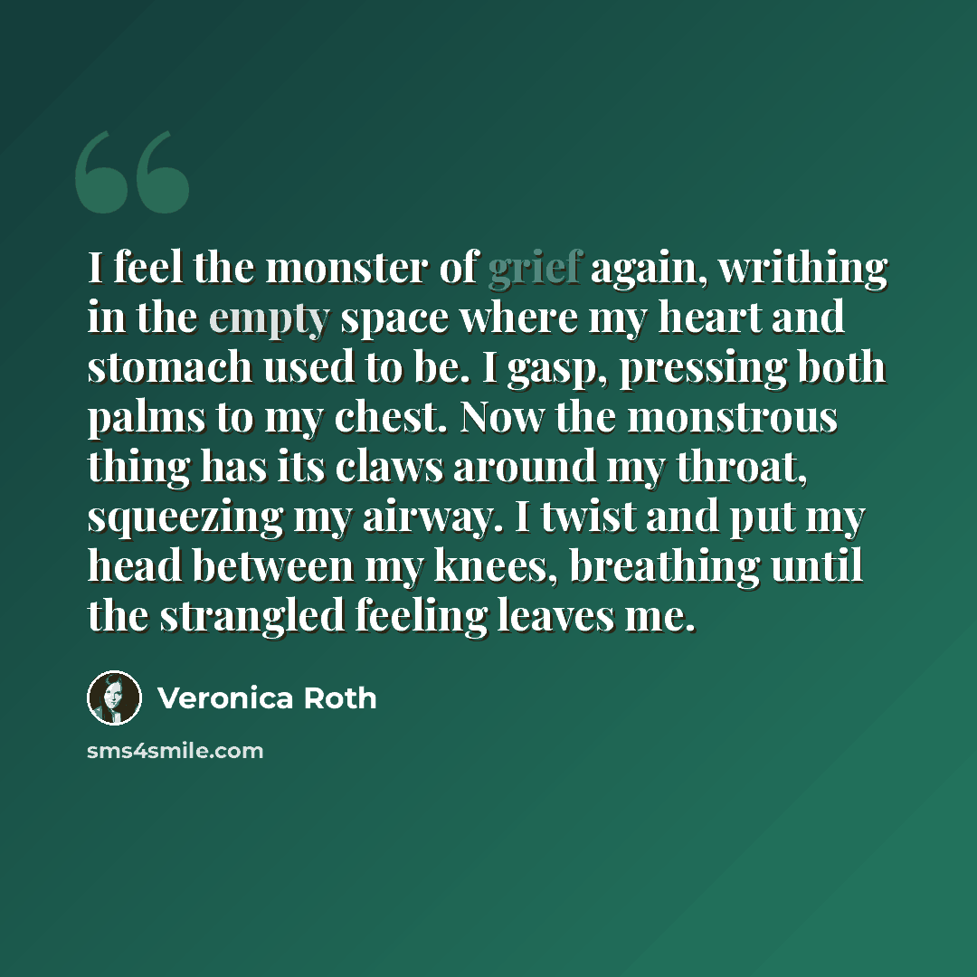 “I feel the monster of grief again, writhing in the empty space where my heart and stomach used to be. I gasp, pressing both palms to my chest. Now the monstrous thing has its claws around my throat, squeezing my airway. I twist and put my head between my knees, breathing until the strangled…” quote by Veronica Roth