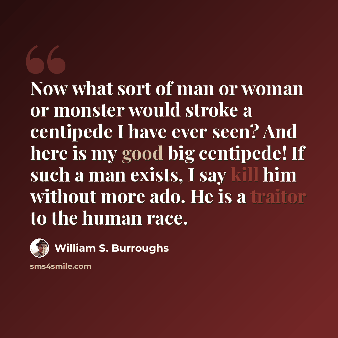 “Now what sort of man or woman or monster would stroke a centipede I have ever seen? And here is my good big centipede! If such a man exists, I say kill him without more ado. He is a traitor to the human race.” quote by William S. Burroughs