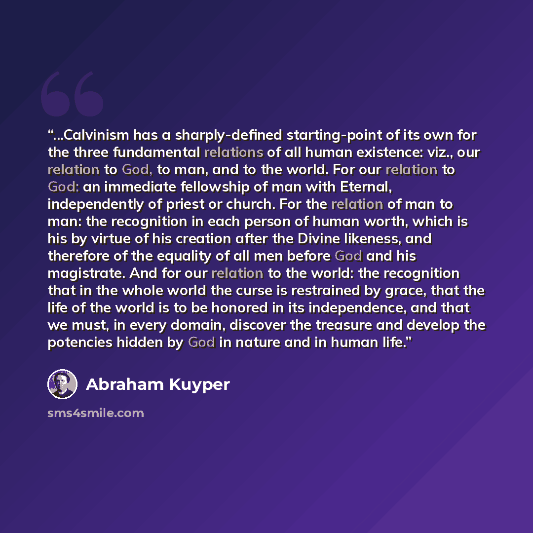 “...Calvinism has a sharply-defined starting-point of its own for the three fundamental relations of all human existence: viz., our relation to God, to man, and to the world. For our relation to God: an immediate fellowship of man with Eternal, independently of priest or church. For the relation of…” quote by Abraham Kuyper