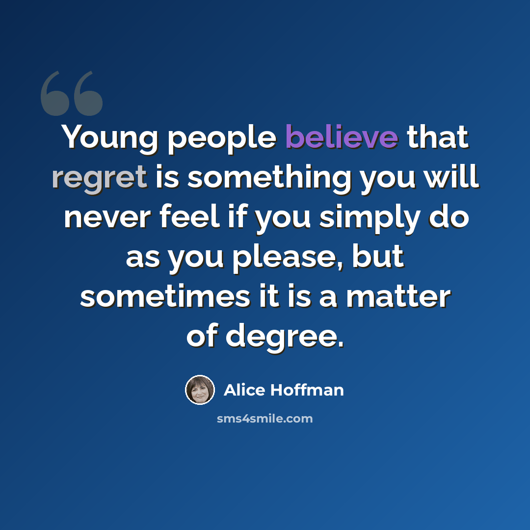 “Young people believe that regret is something you will never feel if you simply do as you please, but sometimes it is a matter of degree.” quote by Alice Hoffman