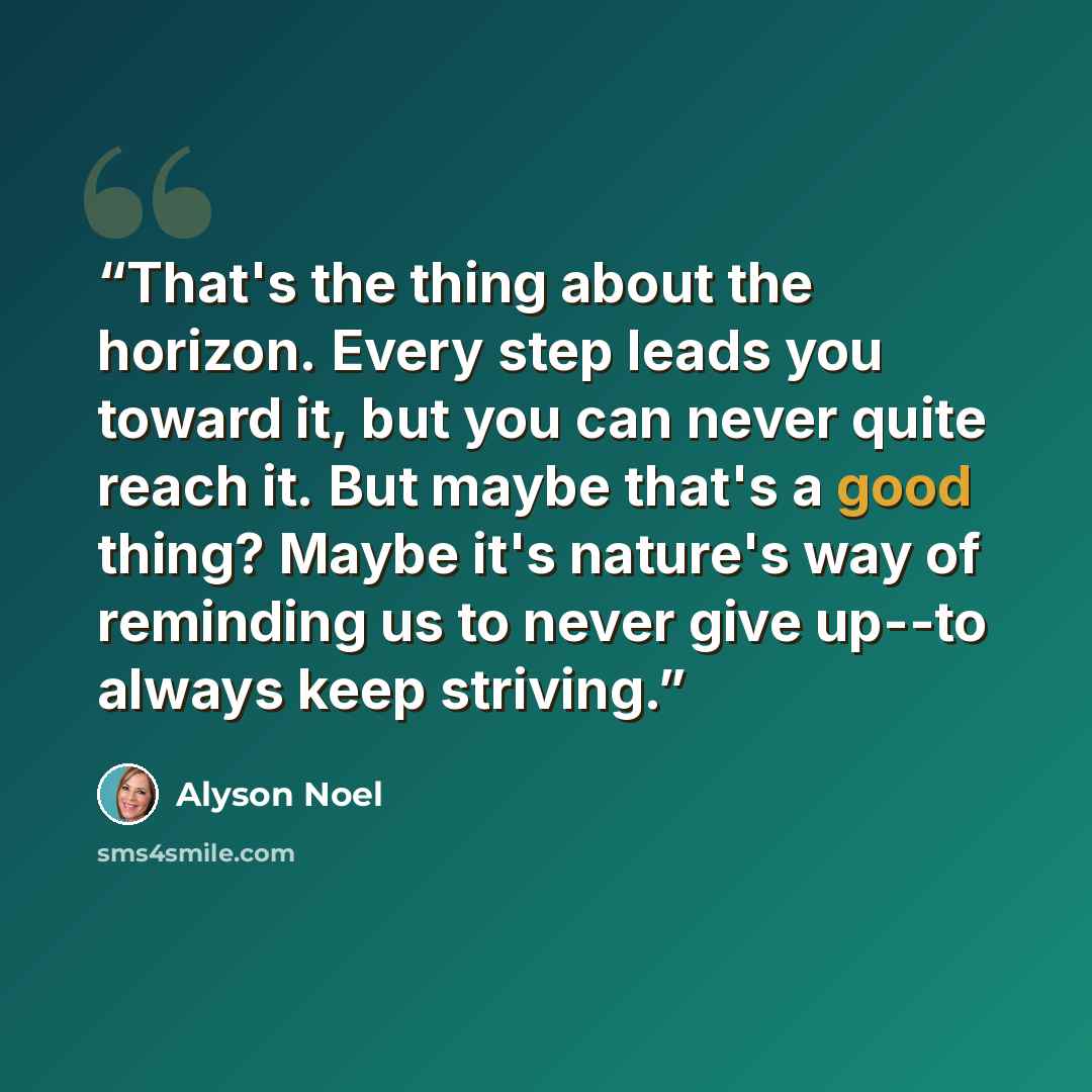 “That's the thing about the horizon. Every step leads you toward it, but you can never quite reach it. But maybe that's a good thing? Maybe it's nature's way of reminding us to never give up--to always keep striving.” quote by Alyson Noel