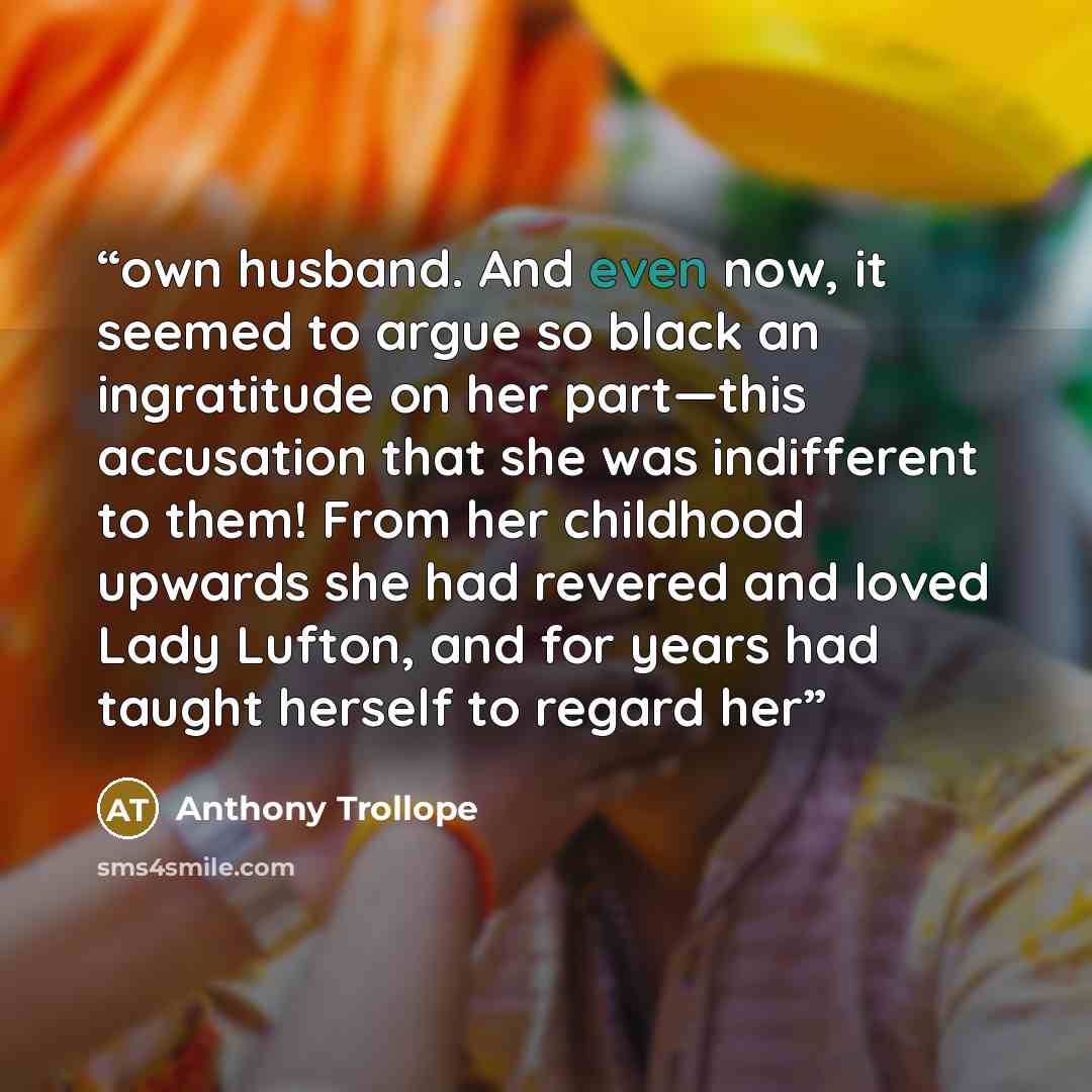 “own husband. And even now, it seemed to argue so black an ingratitude on her part—this accusation that she was indifferent to them! From her childhood upwards she had revered and loved Lady Lufton, and for years had taught herself to regard her” quote by Anthony Trollope