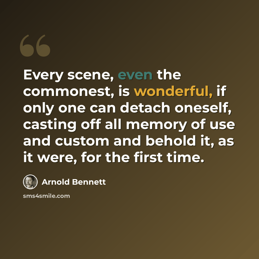 “Every scene, even the commonest, is wonderful, if only one can detach oneself, casting off all memory of use and custom and behold it, as it were, for the first time.” quote by Arnold Bennett