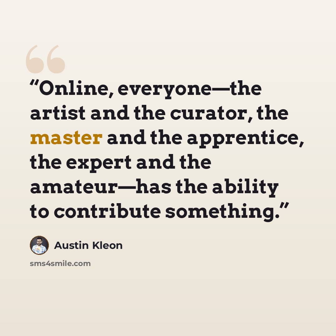 “Online, everyone—the artist and the curator, the master and the apprentice, the expert and the amateur—has the ability to contribute something.” quote by Austin Kleon