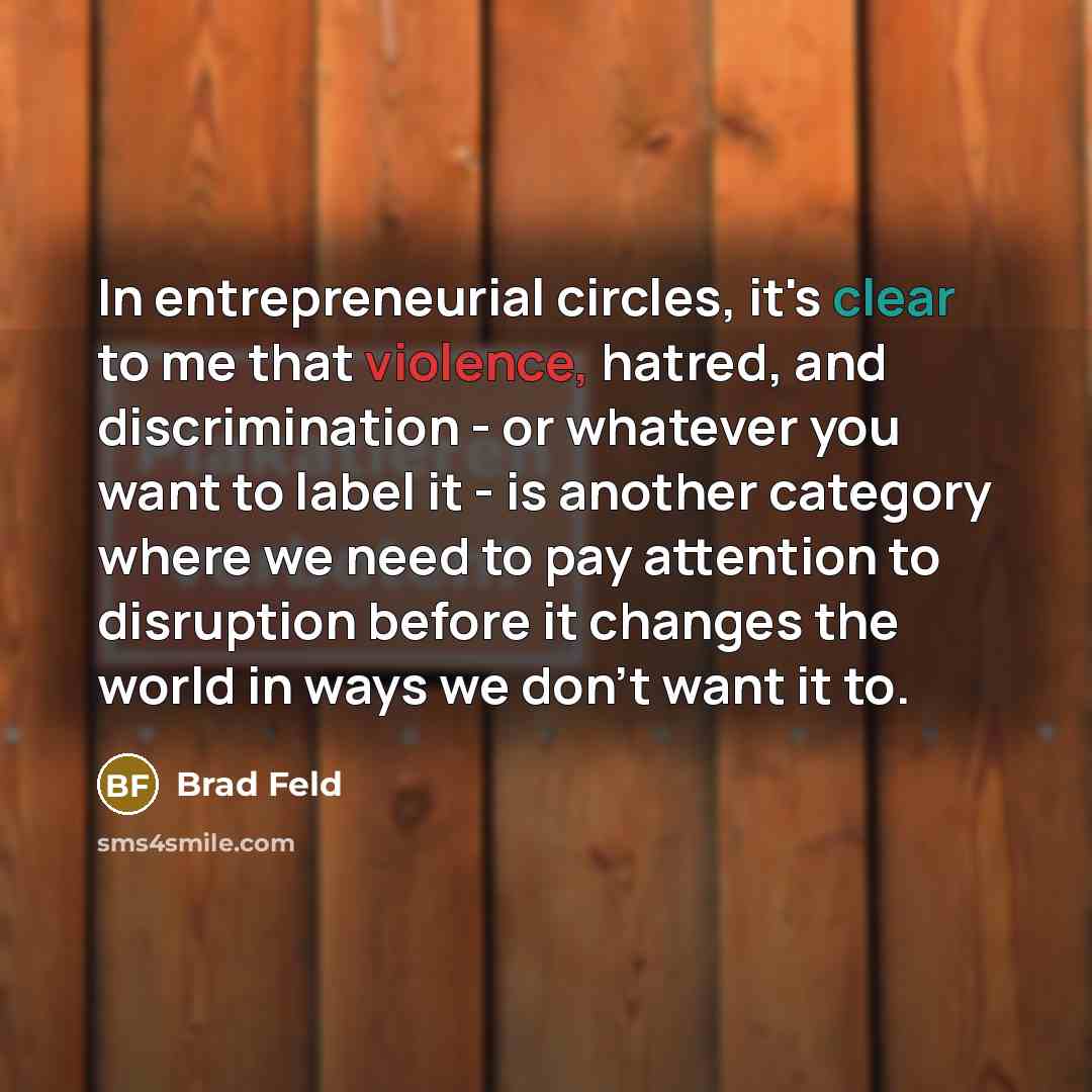 “In entrepreneurial circles, it's clear to me that violence, hatred, and discrimination - or whatever you want to label it - is another category where we need to pay attention to disruption before it changes the world in ways we don't want it to.” quote by Brad Feld