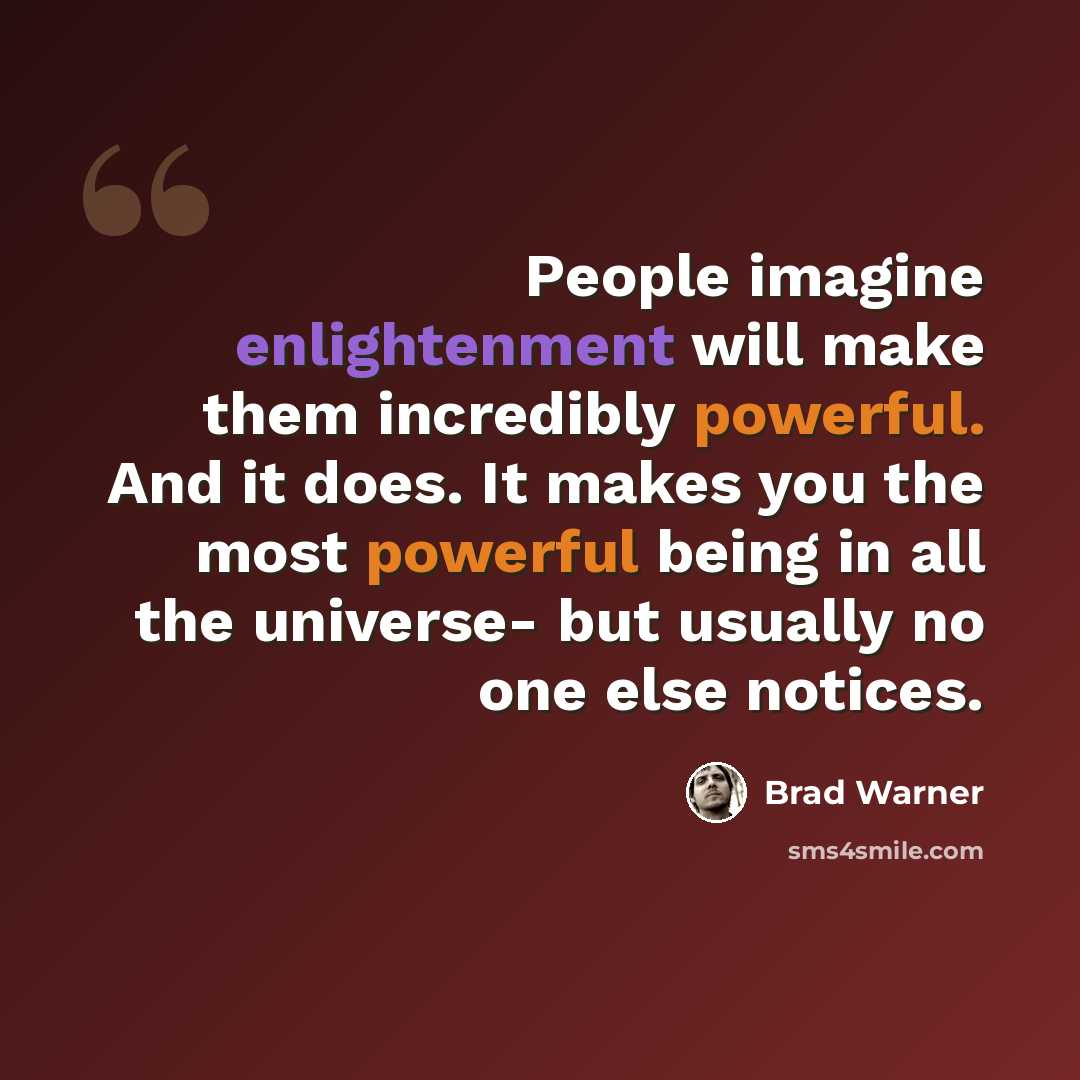 “People imagine enlightenment will make them incredibly powerful. And it does. It makes you the most powerful being in all the universe- but usually no one else notices.” quote by Brad Warner