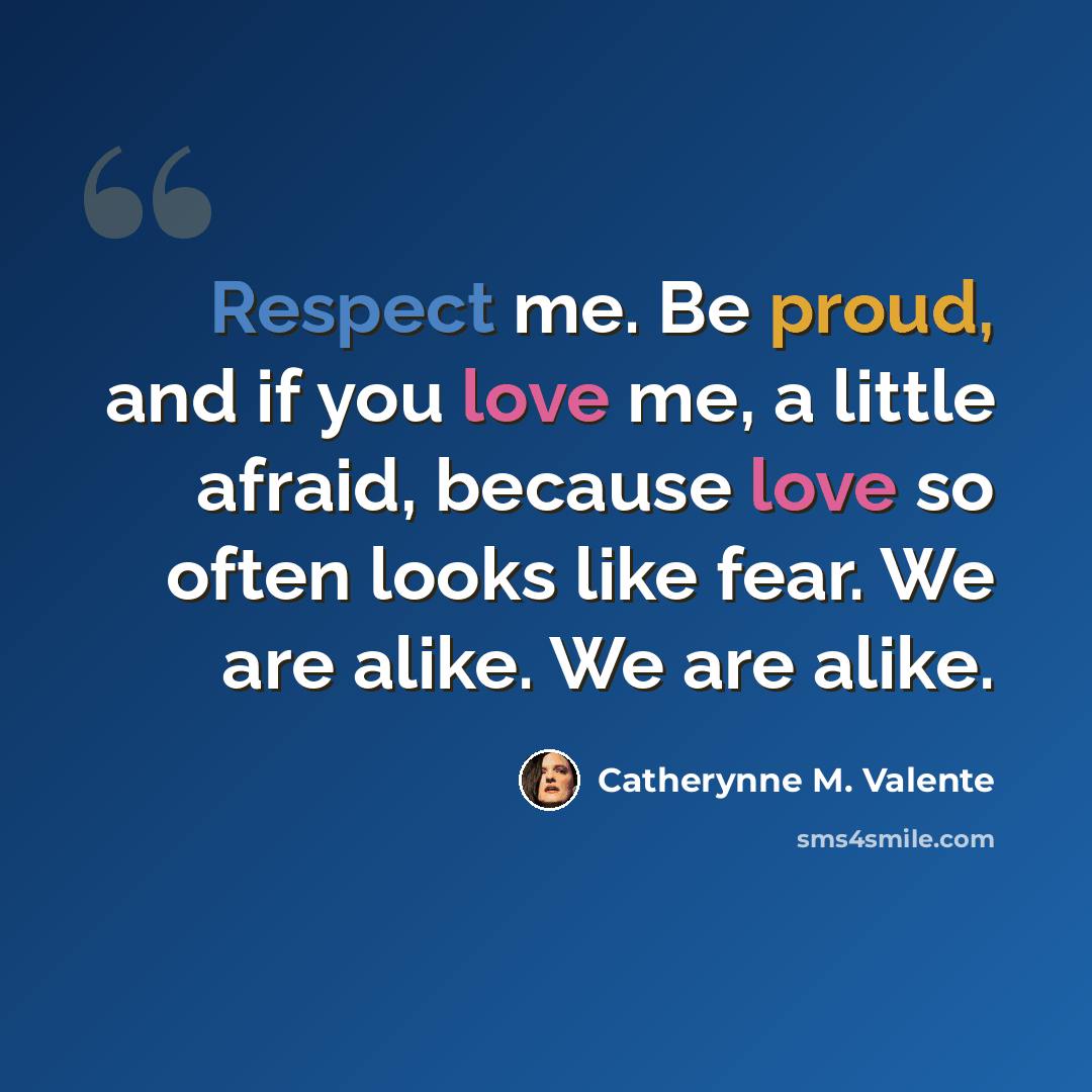 “Respect me. Be proud, and if you love me, a little afraid, because love so often looks like fear. We are alike. We are alike.” quote by Catherynne M. Valente