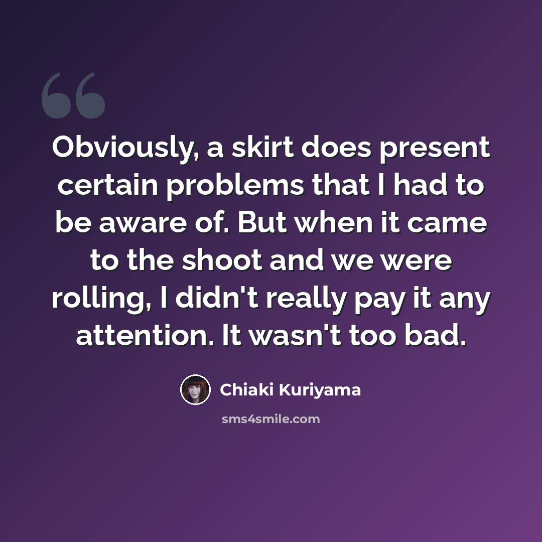 “Obviously, a skirt does present certain problems that I had to be aware of. But when it came to the shoot and we were rolling, I didn't really pay it any attention. It wasn't too bad.” quote by Chiaki Kuriyama