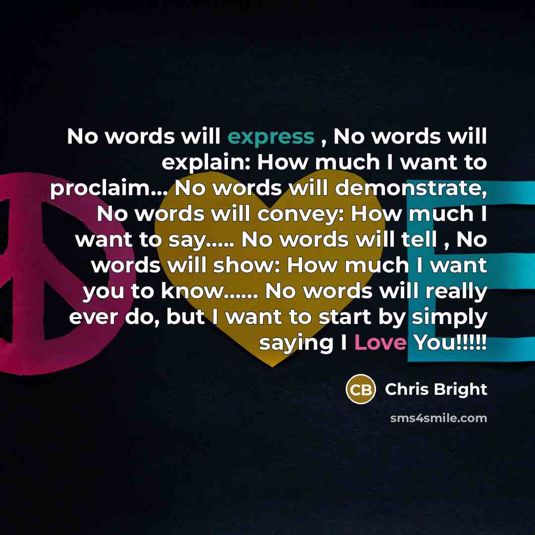 “No words will express , No words will explain: How much I want to proclaim… No words will demonstrate, No words will convey: How much I want to say….. No words will tell , No words will show: How much I want you to know…… No words will really ever do, but I want to start by simply saying I Love…” quote by Chris Bright