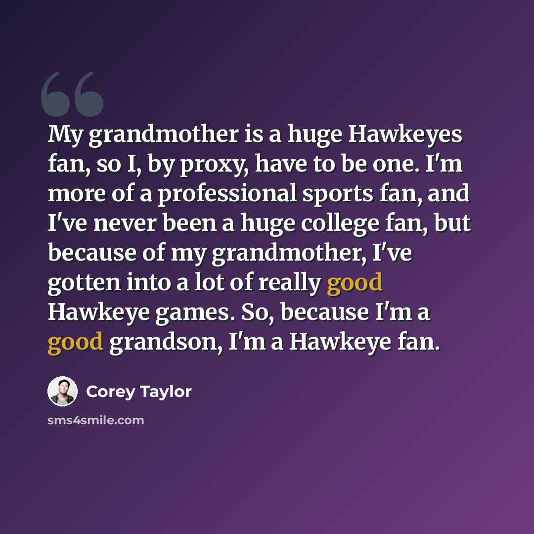 “My grandmother is a huge Hawkeyes fan, so I, by proxy, have to be one. I'm more of a professional sports fan, and I've never been a huge college fan, but because of my grandmother, I've gotten into a lot of really good Hawkeye games. So, because I'm a good grandson, I'm a Hawkeye fan.” quote by Corey Taylor
