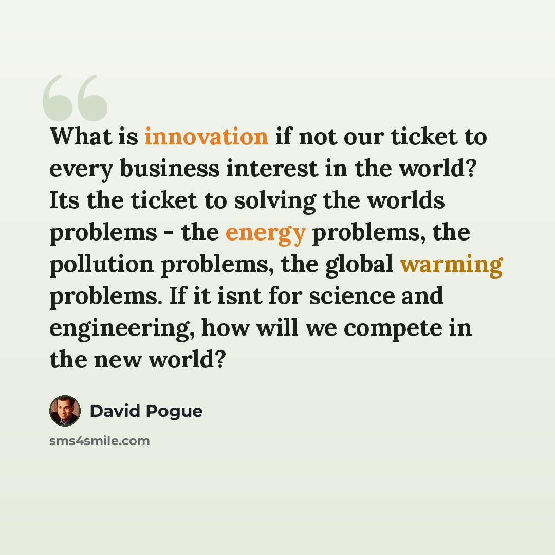 “What is innovation if not our ticket to every business interest in the world? Its the ticket to solving the worlds problems - the energy problems, the pollution problems, the global warming problems. If it isnt for science and engineering, how will we compete in the new world?” quote by David Pogue