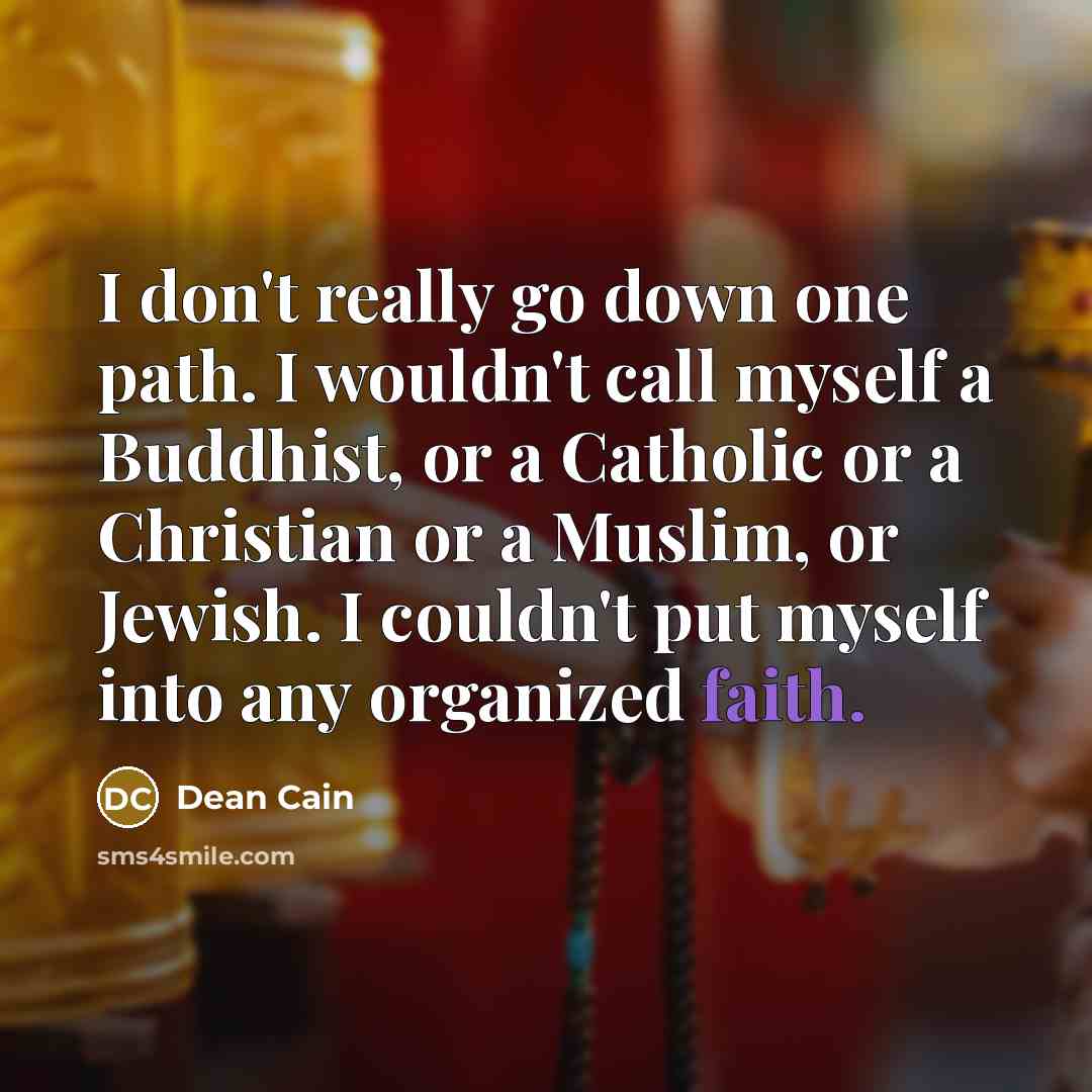 “I don't really go down one path. I wouldn't call myself a Buddhist, or a Catholic or a Christian or a Muslim, or Jewish. I couldn't put myself into any organized faith.” quote by Dean Cain