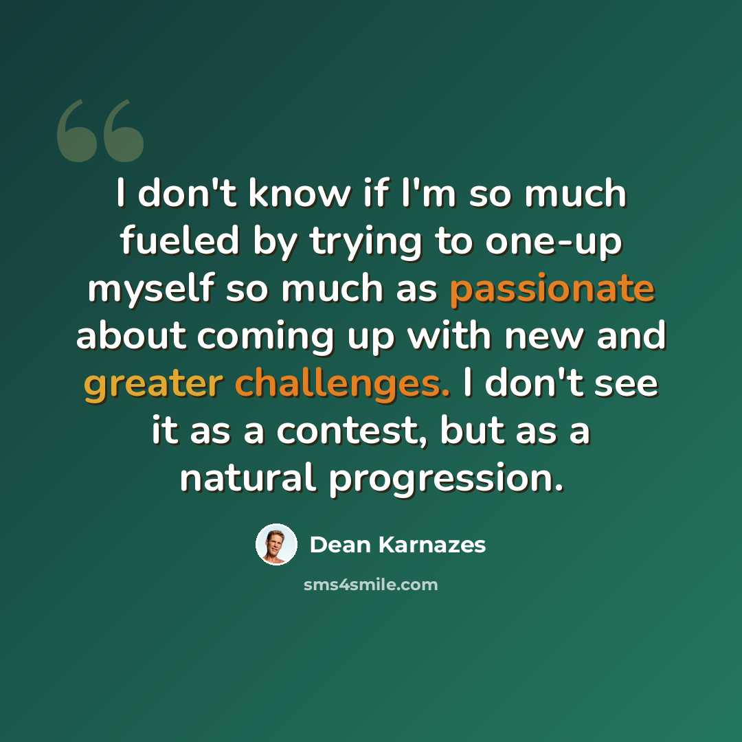 “I don't know if I'm so much fueled by trying to one-up myself so much as passionate about coming up with new and greater challenges. I don't see it as a contest, but as a natural progression.” quote by Dean Karnazes
