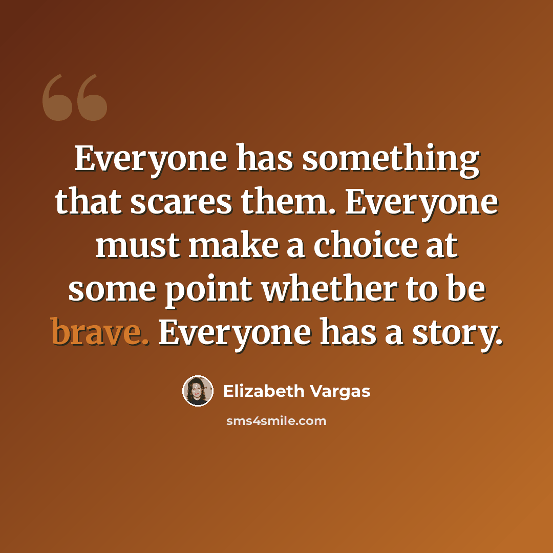 “Everyone has something that scares them. Everyone must make a choice at some point whether to be brave. Everyone has a story.” quote by Elizabeth Vargas