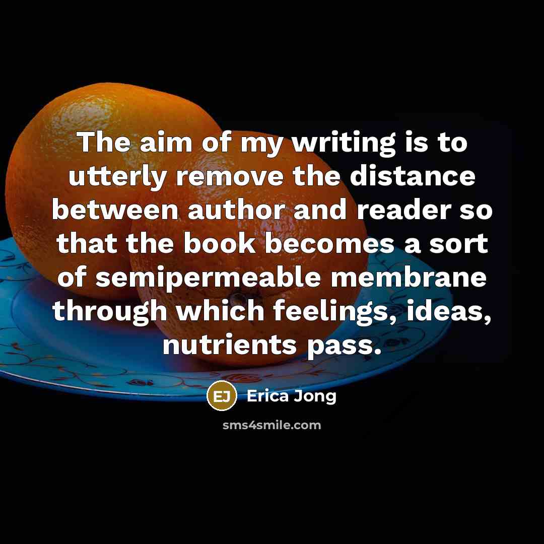 “The aim of my writing is to utterly remove the distance between author and reader so that the book becomes a sort of semipermeable membrane through which feelings, ideas, nutrients pass.” quote by Erica Jong