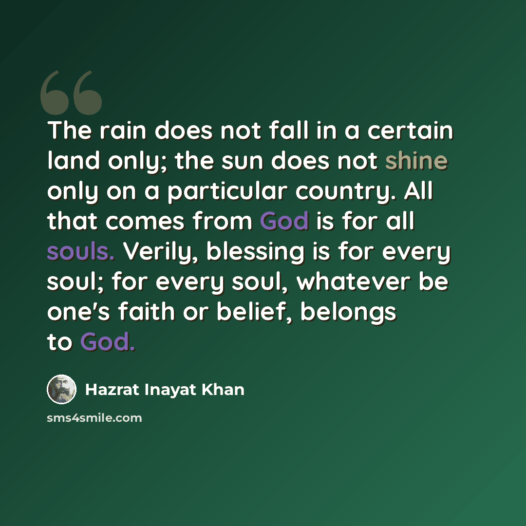 “The rain does not fall in a certain land only; the sun does not shine only on a particular country. All that comes from God is for all souls. Verily, blessing is for every soul; for every soul, whatever be one's faith or belief, belongs to God.” quote by Hazrat Inayat Khan