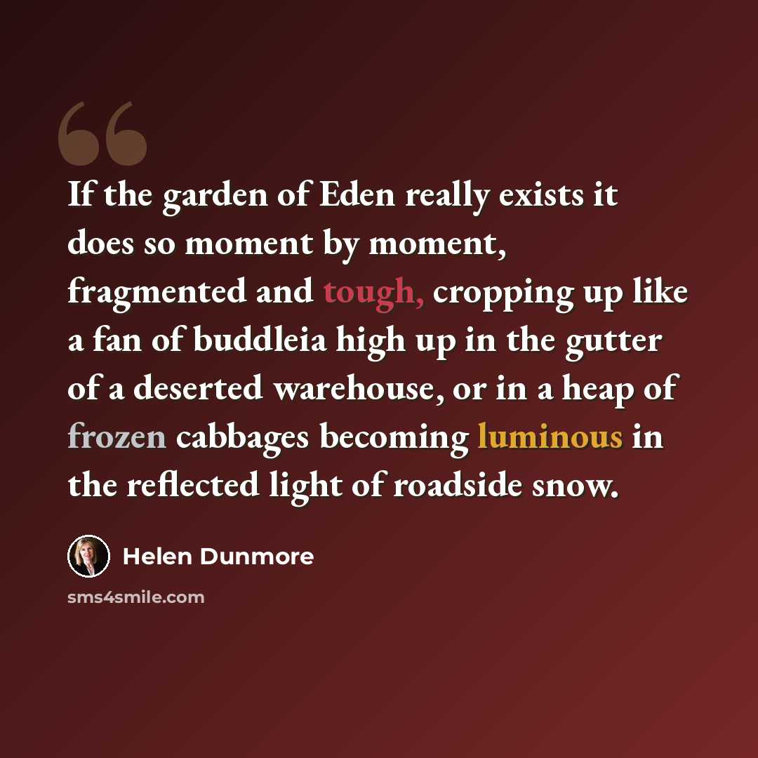 “If the garden of Eden really exists it does so moment by moment, fragmented and tough, cropping up like a fan of buddleia high up in the gutter of a deserted warehouse, or in a heap of frozen cabbages becoming luminous in the reflected light of roadside snow.” quote by Helen Dunmore