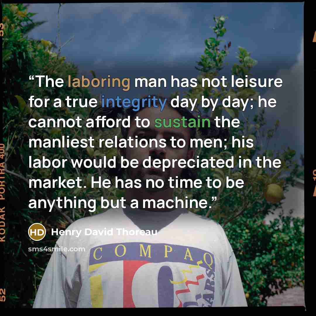 “The laboring man has not leisure for a true integrity day by day; he cannot afford to sustain the manliest relations to men; his labor would be depreciated in the market. He has no time to be anything but a machine.” quote by Henry David Thoreau
