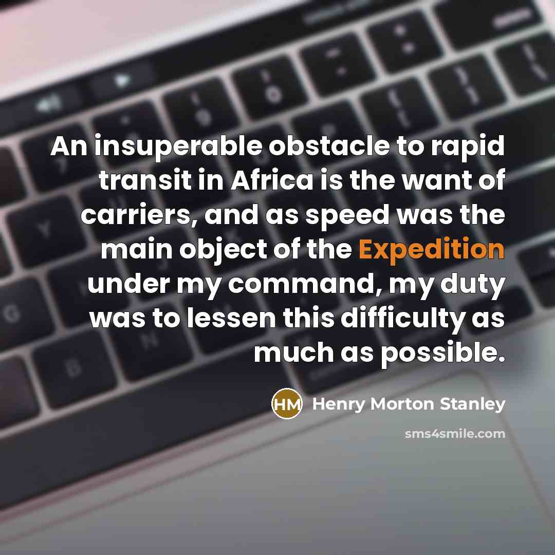 “An insuperable obstacle to rapid transit in Africa is the want of carriers, and as speed was the main object of the Expedition under my command, my duty was to lessen this difficulty as much as possible.” quote by Henry Morton Stanley