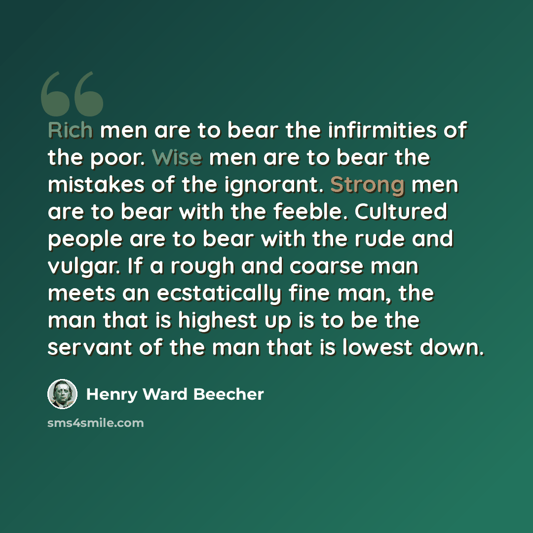 “Rich men are to bear the infirmities of the poor. Wise men are to bear the mistakes of the ignorant. Strong men are to bear with the feeble. Cultured people are to bear with the rude and vulgar. If a rough and coarse man meets an ecstatically fine man, the man that is highest up is to be the…” quote by Henry Ward Beecher