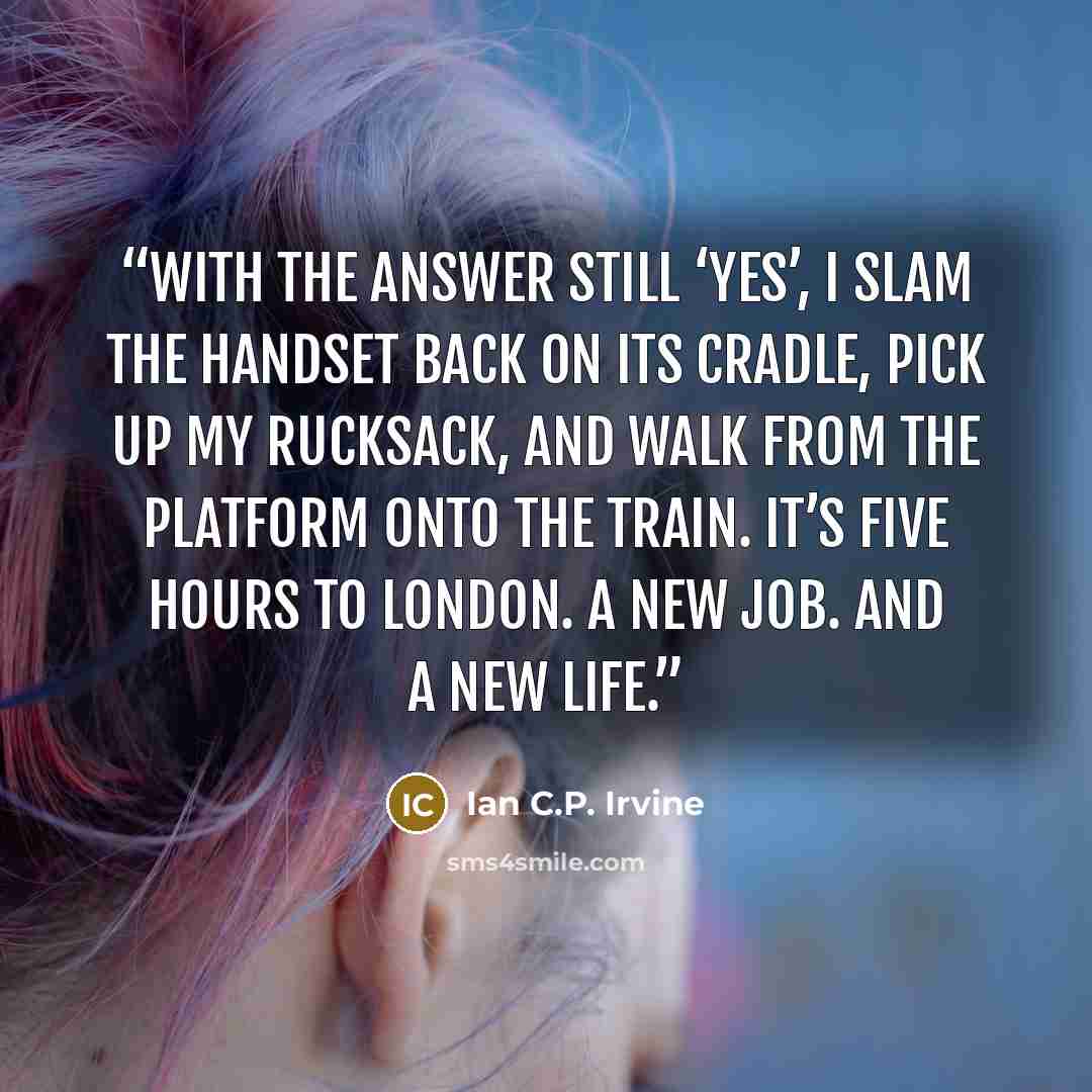 “With the answer still ‘yes’, I slam the handset back on its cradle, pick up my rucksack, and walk from the platform onto the train. It’s five hours to London. A new job. And a new life.” quote by Ian C.P. Irvine
