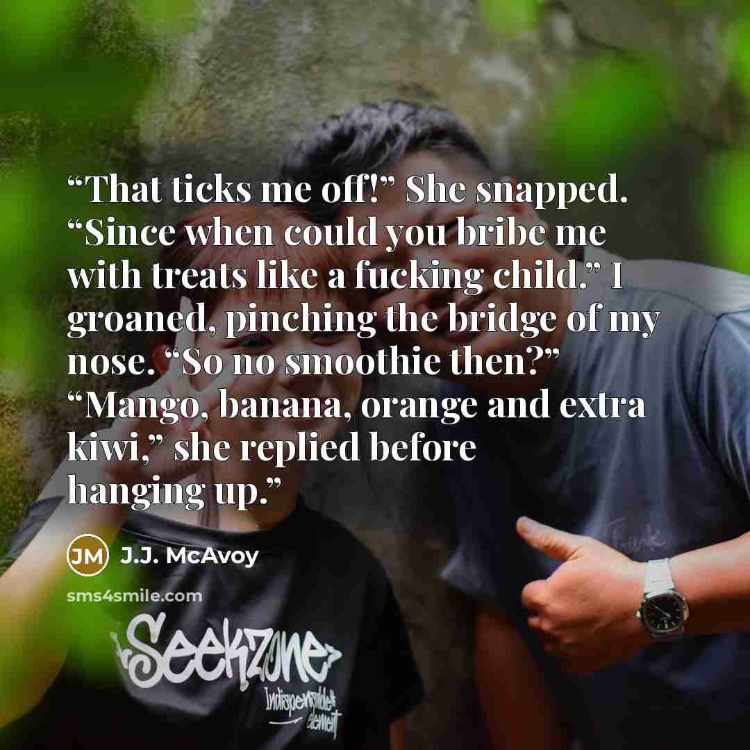 “That ticks me off!” She snapped. “Since when could you bribe me with treats like a fucking child.” I groaned, pinching the bridge of my nose. “So no smoothie then?” “Mango, banana, orange and extra kiwi,” she replied before hanging up.” quote by J.J. McAvoy
