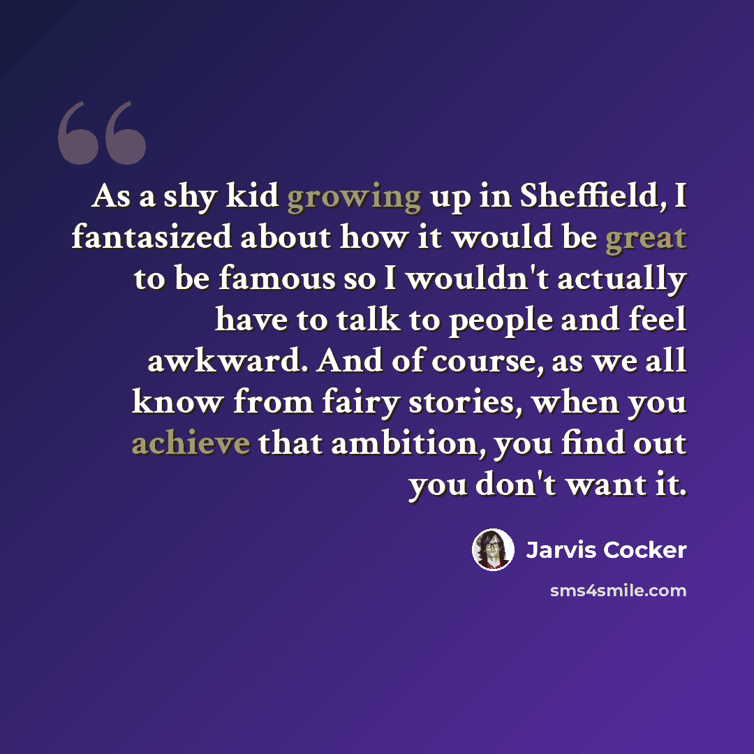 “As a shy kid growing up in Sheffield, I fantasized about how it would be great to be famous so I wouldn't actually have to talk to people and feel awkward. And of course, as we all know from fairy stories, when you achieve that ambition, you find out you don't want it.” quote by Jarvis Cocker