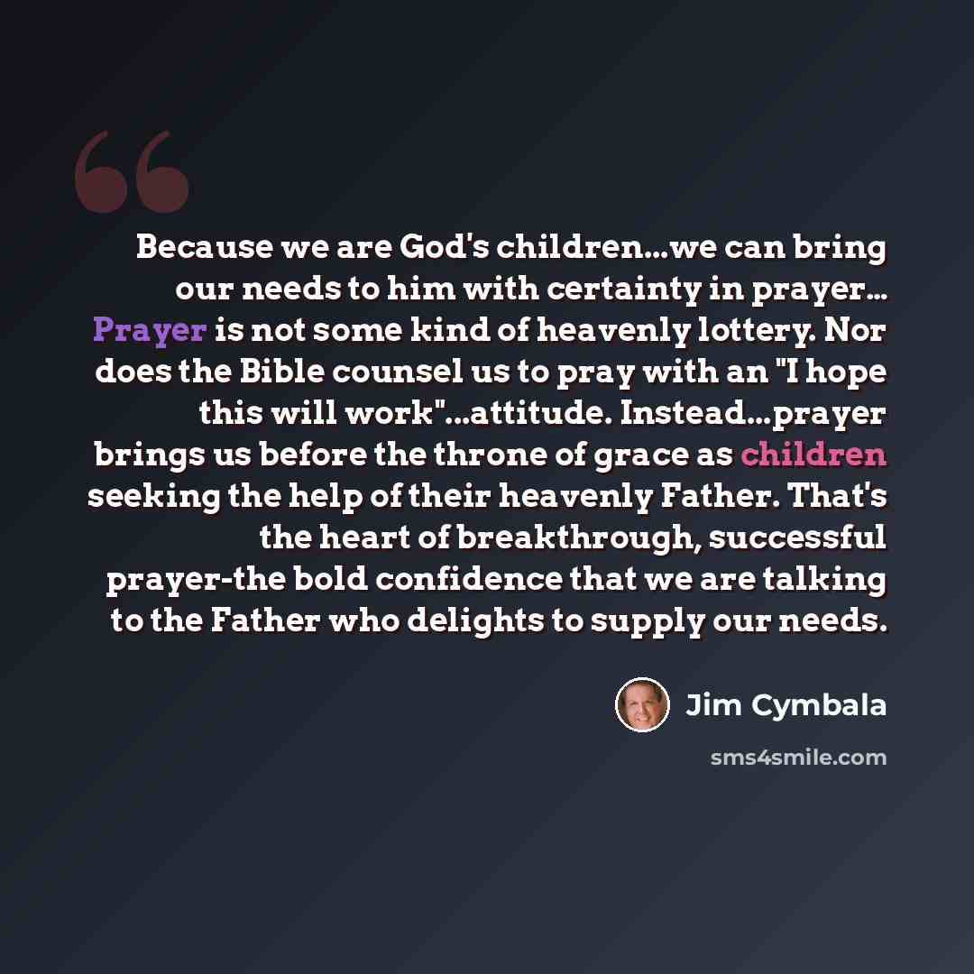 “Because we are God's children...we can bring our needs to him with certainty in prayer… Prayer is not some kind of heavenly lottery. Nor does the Bible counsel us to pray with an "I hope this will work"...attitude. Instead...prayer brings us before the throne of grace as children seeking the help…” quote by Jim Cymbala