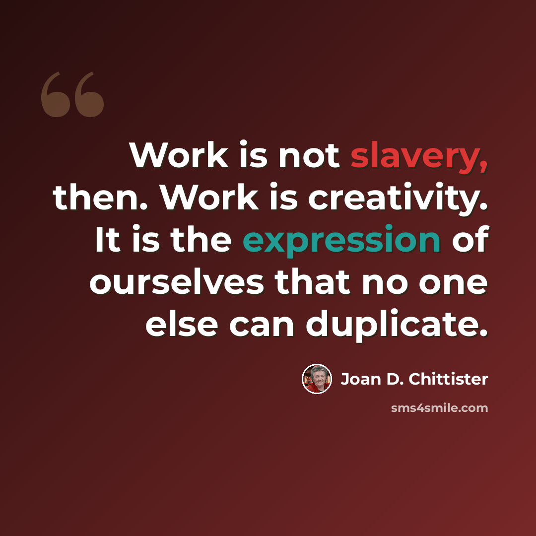 “Work is not slavery, then. Work is creativity. It is the expression of ourselves that no one else can duplicate.” quote by Joan D. Chittister