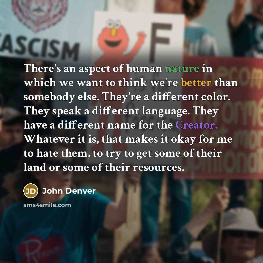 “There's an aspect of human nature in which we want to think we're better than somebody else. They're a different color. They speak a different language. They have a different name for the Creator. Whatever it is, that makes it okay for me to hate them, to try to get some of their land or some of…” quote by John Denver